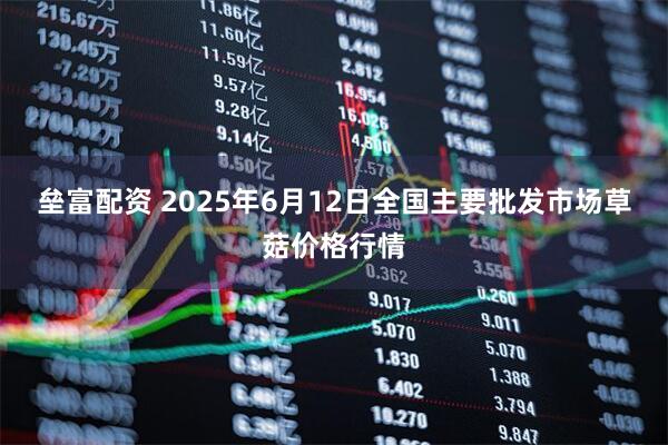 垒富配资 2025年6月12日全国主要批发市场草菇价格行情