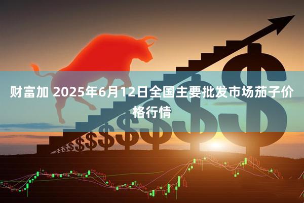 财富加 2025年6月12日全国主要批发市场茄子价格行情
