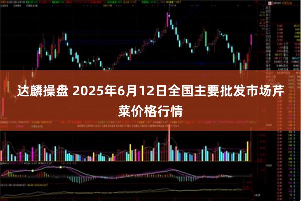 达麟操盘 2025年6月12日全国主要批发市场芹菜价格行情