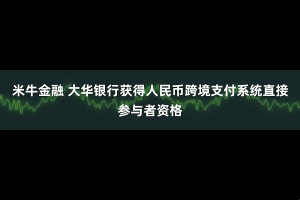 米牛金融 大华银行获得人民币跨境支付系统直接参与者资格