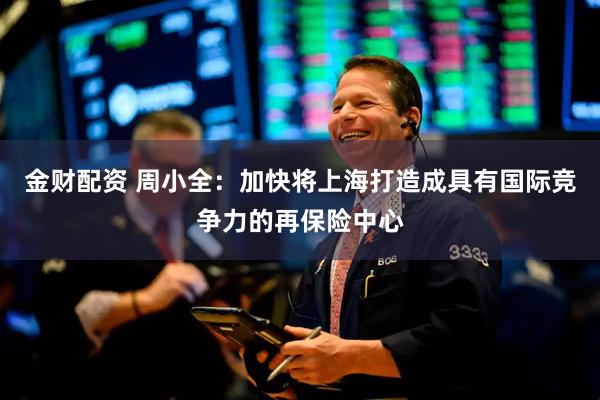 金财配资 周小全：加快将上海打造成具有国际竞争力的再保险中心