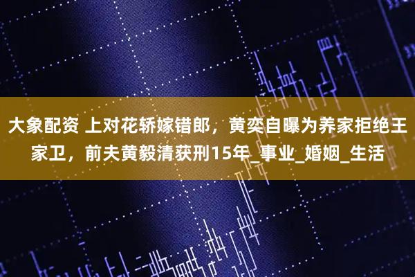 大象配资 上对花轿嫁错郎，黄奕自曝为养家拒绝王家卫，前夫黄毅清获刑15年_事业_婚姻_生活