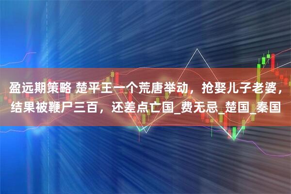 盈远期策略 楚平王一个荒唐举动，抢娶儿子老婆，结果被鞭尸三百，还差点亡国_费无忌_楚国_秦国
