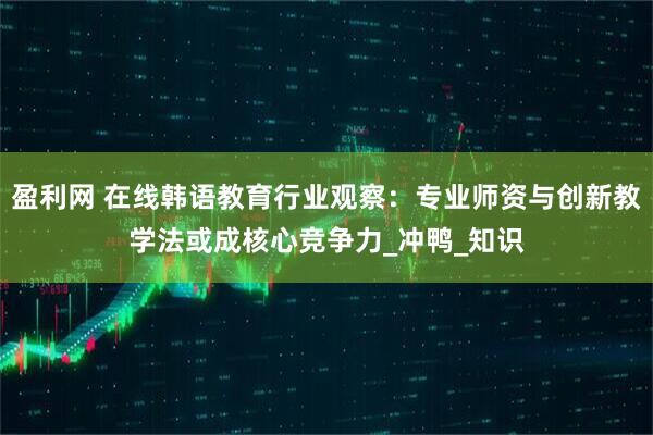盈利网 在线韩语教育行业观察：专业师资与创新教学法或成核心竞争力_冲鸭_知识