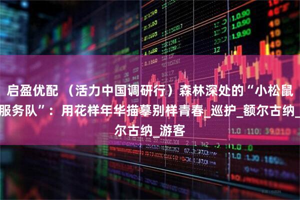 启盈优配 （活力中国调研行）森林深处的“小松鼠畅行服务队”：用花样年华描摹别样青春_巡护_额尔古纳_游客