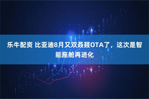 乐牛配资 比亚迪8月又双叒叕OTA了，这次是智能座舱再进化