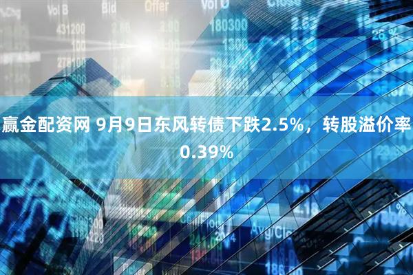 赢金配资网 9月9日东风转债下跌2.5%，转股溢价率0.39%