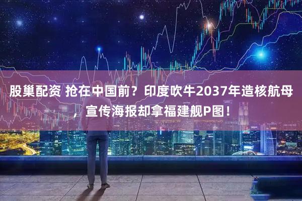 股巢配资 抢在中国前？印度吹牛2037年造核航母，宣传海报却拿福建舰P图！