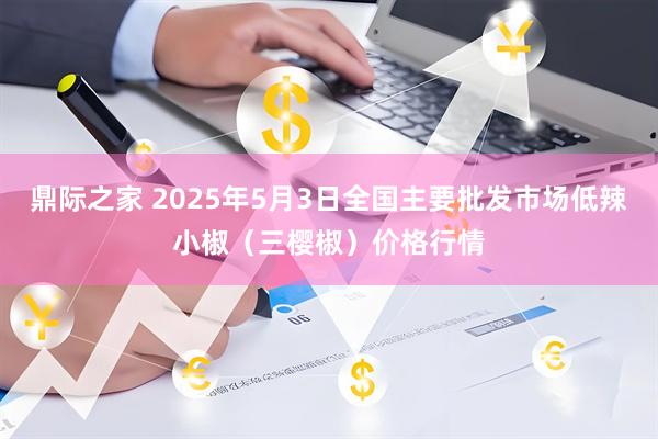 鼎际之家 2025年5月3日全国主要批发市场低辣小椒（三樱椒）价格行情