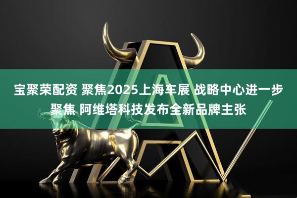 宝聚荣配资 聚焦2025上海车展 战略中心进一步聚焦 阿维塔科技发布全新品牌主张