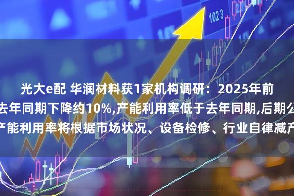 光大e配 华润材料获1家机构调研：2025年前三季度聚酯瓶片产量较去年同期下降约10%,产能利用率低于去年同期,后期公司产能利用率将根据市场状况、设备检修、行业自律减产等因素动态调整（附调研问答）