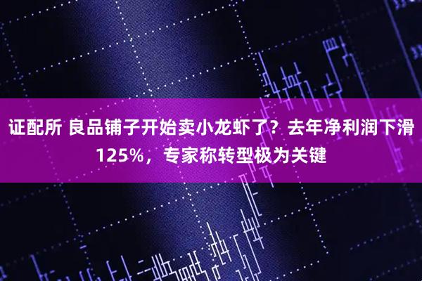证配所 良品铺子开始卖小龙虾了?去年净利润下滑125%,专家称转型极为关键