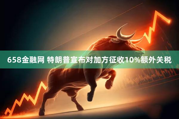658金融网 特朗普宣布对加方征收10%额外关税